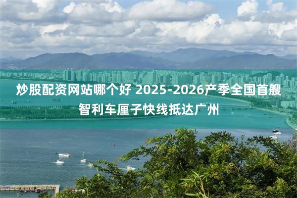炒股配资网站哪个好 2025-2026产季全国首艘智利车厘子快线抵达广州