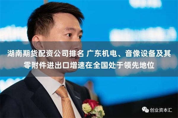 湖南期货配资公司排名 广东机电、音像设备及其零附件进出口增速在全国处于领先地位