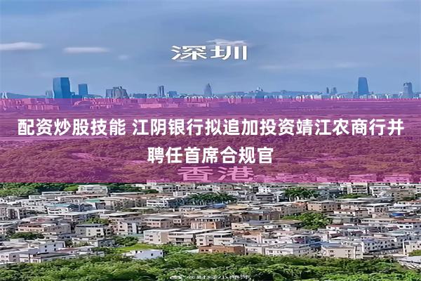 配资炒股技能 江阴银行拟追加投资靖江农商行并聘任首席合规官