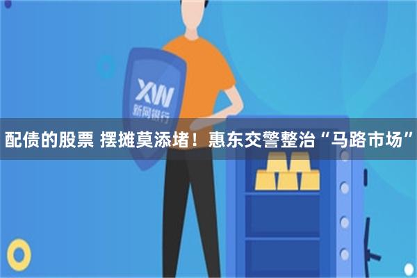 配债的股票 摆摊莫添堵!惠东交警整治“马路市场”