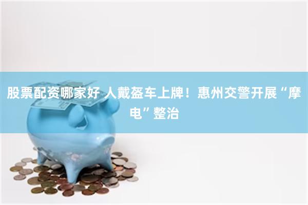 股票配资哪家好 人戴盔车上牌！惠州交警开展“摩电”整治