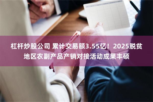 杠杆炒股公司 累计交易额3.55亿！2025脱贫地区农副产品产销对接活动成果丰硕