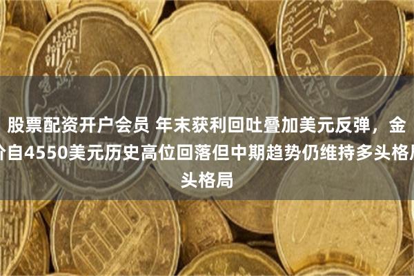 股票配资开户会员 年末获利回吐叠加美元反弹，金价自4550美元历史高位回落但中期趋势仍维持多头格局