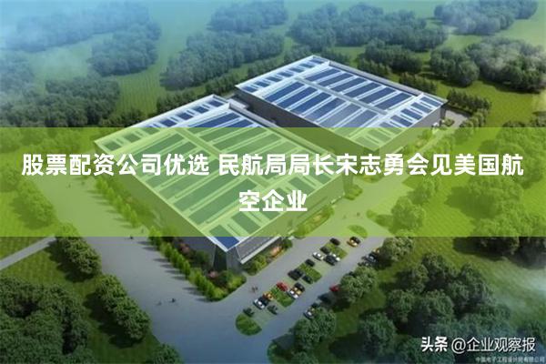 股票配资公司优选 民航局局长宋志勇会见美国航空企业