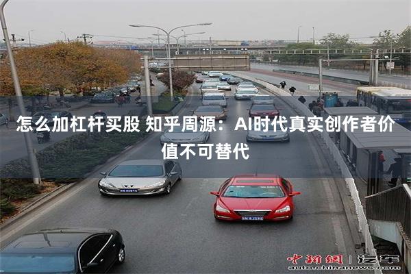 怎么加杠杆买股 知乎周源：AI时代真实创作者价值不可替代