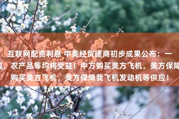 互联网配资利息 中美经贸磋商初步成果公布：一定范围产品的相互降税，农产品等均将受益！中方购买美方飞机，美方保障我飞机发动机等供应！