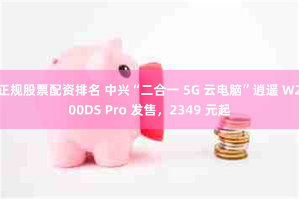 正规股票配资排名 中兴“二合一 5G 云电脑”逍遥 W200DS Pro 发售,2349 元起