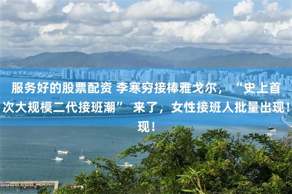 服务好的股票配资 李寒穷接棒雅戈尔， “史上首次大规模二代接班潮”  来了，女性接班人批量出现！