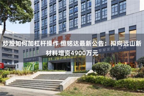 炒股如何加杠杆操作 恒铭达最新公告:拟向远山新材料增资4900万元