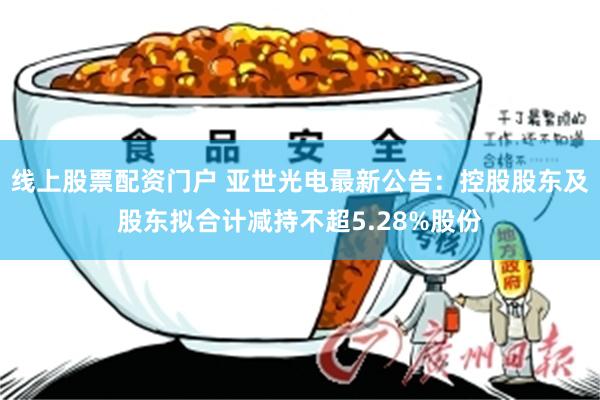 线上股票配资门户 亚世光电最新公告：控股股东及股东拟合计减持不超5.28%股份