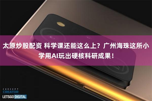 太原炒股配资 科学课还能这么上？广州海珠这所小学用AI玩出硬核科研成果！