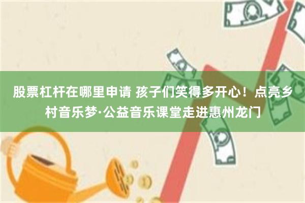 股票杠杆在哪里申请 孩子们笑得多开心！点亮乡村音乐梦·公益音乐课堂走进惠州龙门