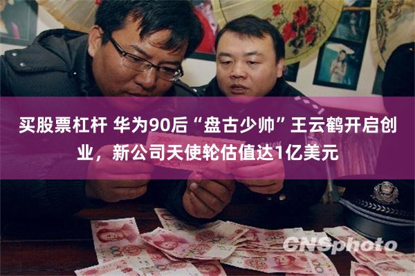 买股票杠杆 华为90后“盘古少帅”王云鹤开启创业，新公司天使轮估值达1亿美元
