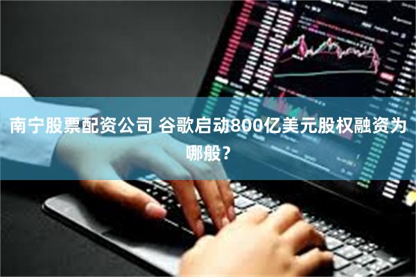 南宁股票配资公司 谷歌启动800亿美元股权融资为哪般？