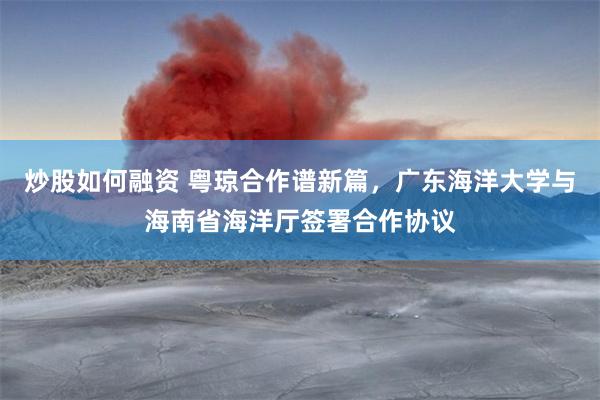 炒股如何融资 粤琼合作谱新篇，广东海洋大学与海南省海洋厅签署合作协议