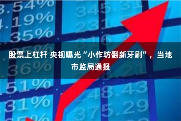 股票上杠杆 央视曝光“小作坊翻新牙刷”，当地市监局通报
