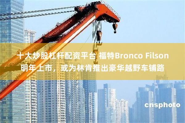 十大炒股杠杆配资平台 福特Bronco Filson明年上市，或为林肯推出豪华越野车铺路