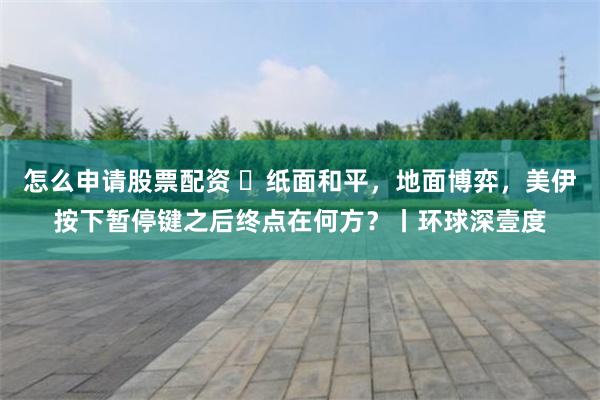 怎么申请股票配资 ​纸面和平，地面博弈，美伊按下暂停键之后终点在何方？丨环球深壹度