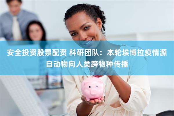 安全投资股票配资 科研团队：本轮埃博拉疫情源自动物向人类跨物种传播