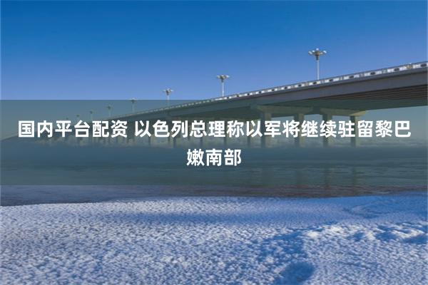 国内平台配资 以色列总理称以军将继续驻留黎巴嫩南部