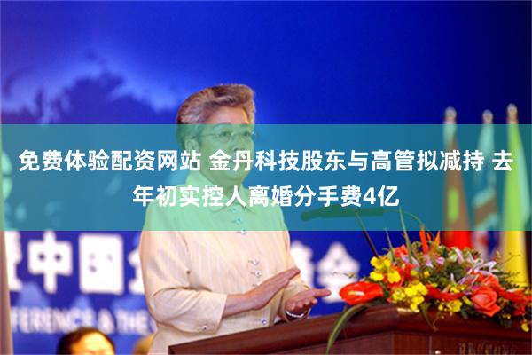 免费体验配资网站 金丹科技股东与高管拟减持 去年初实控人离婚分手费4亿