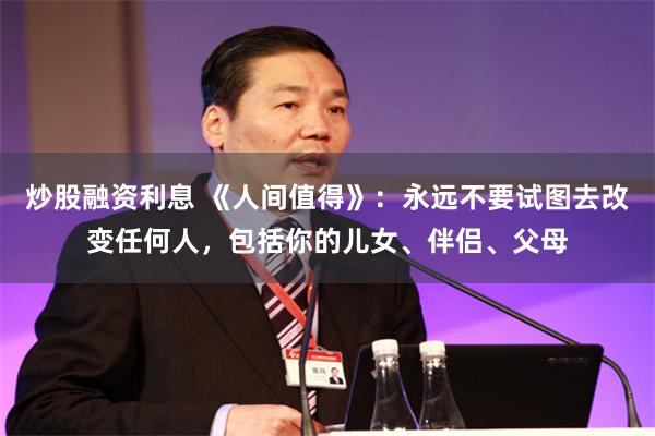 炒股融资利息 《人间值得》：永远不要试图去改变任何人，包括你的儿女、伴侣、父母