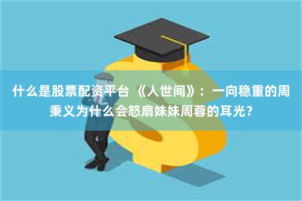 什么是股票配资平台 《人世间》：一向稳重的周秉义为什么会怒扇妹妹周蓉的耳光？