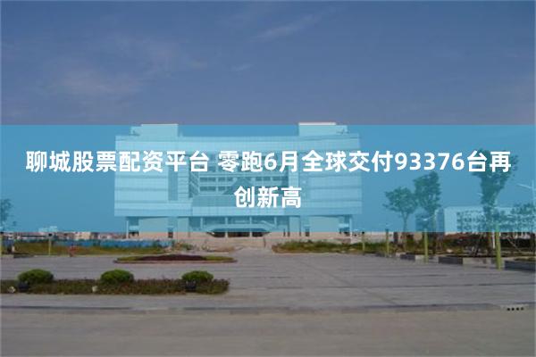 聊城股票配资平台 零跑6月全球交付93376台再创新高