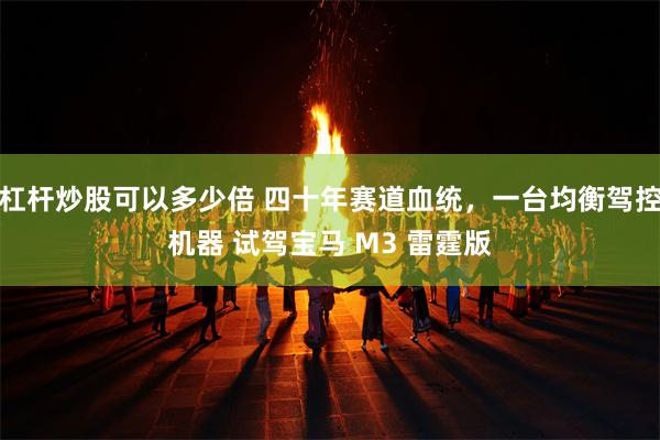 杠杆炒股可以多少倍 四十年赛道血统，一台均衡驾控机器 试驾宝马 M3 雷霆版