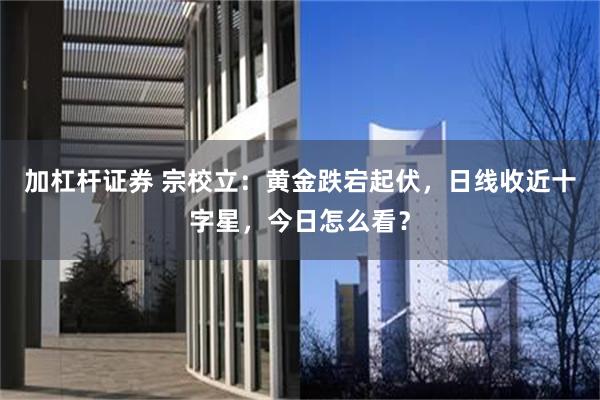 加杠杆证券 宗校立:黄金跌宕起伏,日线收近十字星,今日怎么看?