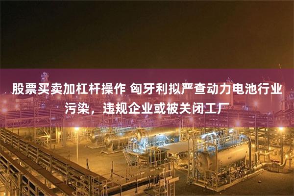 股票买卖加杠杆操作 匈牙利拟严查动力电池行业污染，违规企业或被关闭工厂