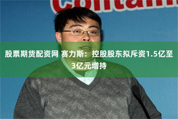 股票期货配资网 赛力斯：控股股东拟斥资1.5亿至3亿元增持