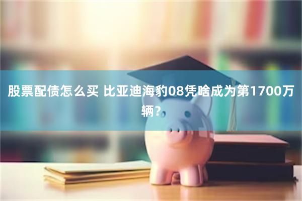 股票配债怎么买 比亚迪海豹08凭啥成为第1700万辆？