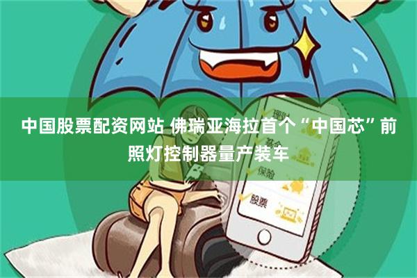 中国股票配资网站 佛瑞亚海拉首个“中国芯”前照灯控制器量产装车