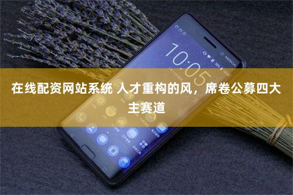 在线配资网站系统 人才重构的风,席卷公募四大主赛道