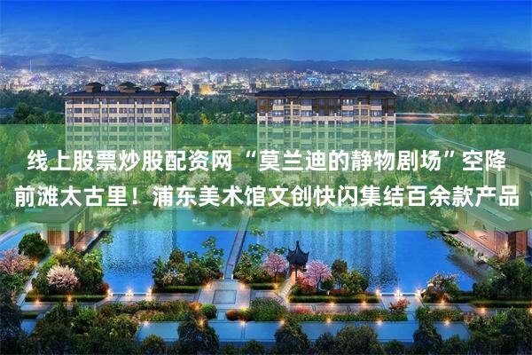 线上股票炒股配资网 “莫兰迪的静物剧场”空降前滩太古里！浦东美术馆文创快闪集结百余款产品