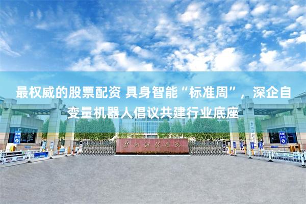 最权威的股票配资 具身智能“标准周”，深企自变量机器人倡议共建行业底座