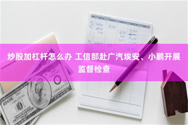 炒股加杠杆怎么办 工信部赴广汽埃安、小鹏开展监督检查