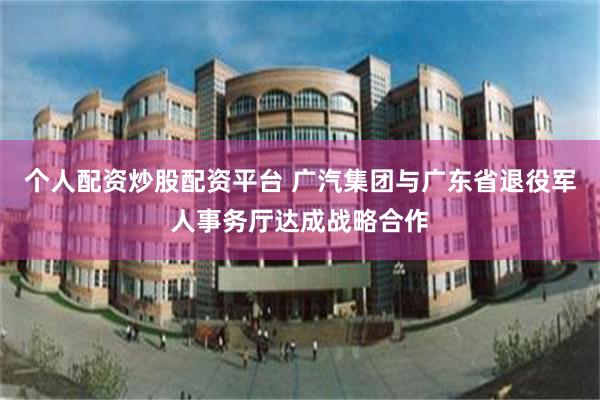 个人配资炒股配资平台 广汽集团与广东省退役军人事务厅达成战略合作