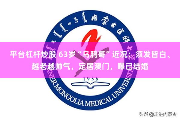 平台杠杆炒股 63岁“乌鸦哥”近况：须发皆白、越老越帅气，定居澳门，曝已结婚