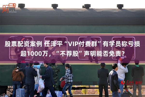 股票配资案例 任泽平“VIP付费群”有学员称亏损超1000万，“不荐股”声明能否免责？