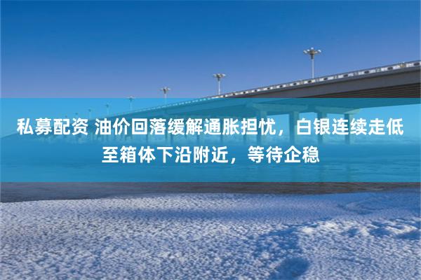 私募配资 油价回落缓解通胀担忧,白银连续走低至箱体下沿附近,等待企稳