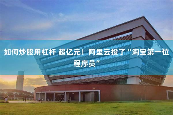 如何炒股用杠杆 超亿元！阿里云投了“淘宝第一位程序员”