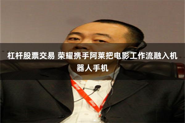 杠杆股票交易 荣耀携手阿莱把电影工作流融入机器人手机