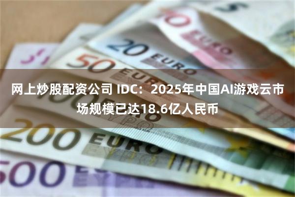 网上炒股配资公司 IDC：2025年中国AI游戏云市场规模已达18.6亿人民币