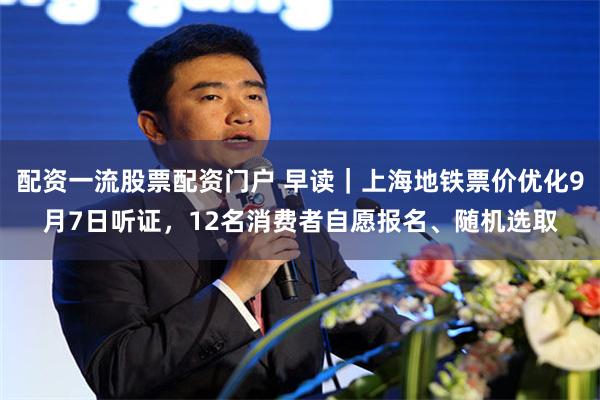 配资一流股票配资门户 早读｜上海地铁票价优化9月7日听证，12名消费者自愿报名、随机选取