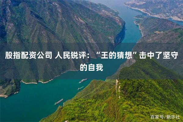 股指配资公司 人民锐评：“王的猜想”击中了坚守的自我