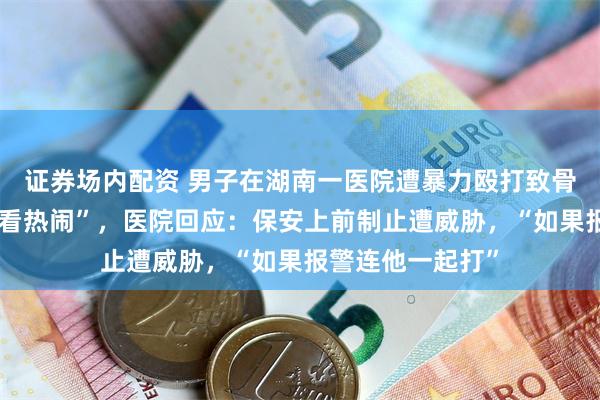 证券场内配资 男子在湖南一医院遭暴力殴打致骨折,保安被指“看热闹”,医院回应:保安上前制止遭威胁,“如果报警连他一起打”