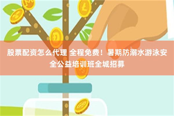 股票配资怎么代理 全程免费！暑期防溺水游泳安全公益培训班全城招募