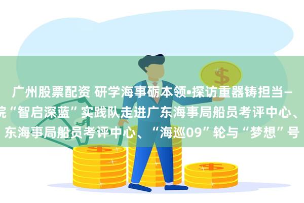 广州股票配资 研学海事砺本领•探访重器铸担当——集美大学轮机工程学院“智启深蓝”实践队走进广东海事局船员考评中心、“海巡09”轮与“梦想”号